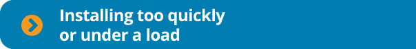  Installing too quickly or under a load