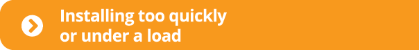  Installing too quickly or under a load